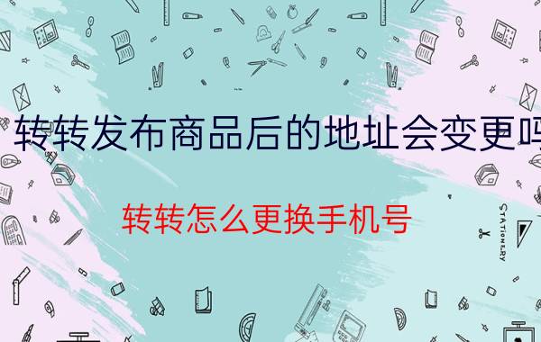 转转发布商品后的地址会变更吗 转转怎么更换手机号？